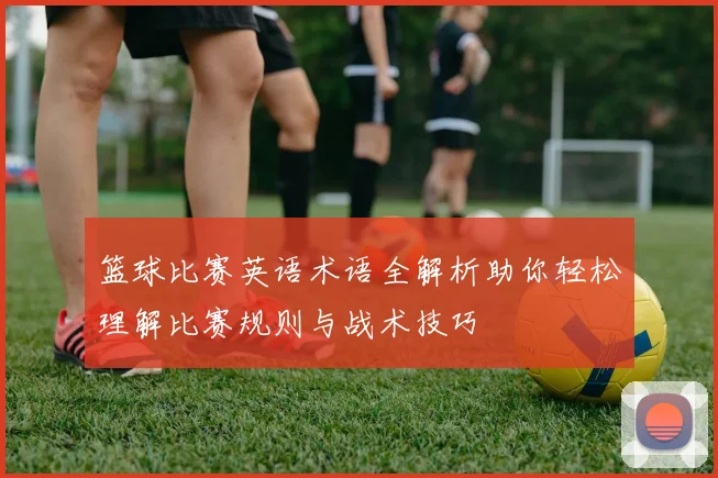 篮球比赛英语术语全解析助你轻松理解比赛规则与战术技巧